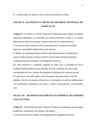 18




II - a priorização dos bairros e áreas mais densamente povoadas.


SEÇÃO VI – DA POLÍTICA E DO PLANO SETORIAL MUNICIPAL DE
                                 HABITAÇÃO


Artigo 33 - A Política e o Plano Setorial de Habitação serão objetos de planos
específicos,alinhados ao Conselho de desenvolvimento Urbano e ao Fundo
Municipal de Desenvolvimento Urbano e deverão ter como diretrizes:
I- investir em infra-estrutura urbana para promover condição de moradia
digna às comunidades desprovidas deste serviço;
II -definir em legislação própria critérios para democratizar e aperfeiçoar o
acesso à infra-estrutura urbana existente, promovendo preferencialmente
o adensamento dos corredores de transportes coletivos;
III –não incentivar a ocupação irregular de lotes com a produção de novas
unidades habitacionais em áreas dotadas de infra-estrutura, que não sejam
consideradas de risco, através de programa de habitação de interesse social;
IV- promover a moradia digna, prioritariamente mais próxima ao local de
trabalho, através de projetos alternativos e construção de núcleos habitacionais
com localização estratégica, de forma a reduzir deslocamentos casa-trabalho-
casa.


SEÇÃO VII – DO DESENVOLVIMENTO ECONÔMICO, DO TURISMO
E DA CULTURA


Artigo 34 - Serão diretrizes para o desenvolvimento e localização de atividades
produtivas, econômicas, de turismo e de cultura:
I -criar pontos de atratividade com implantação de equipamentos para
 