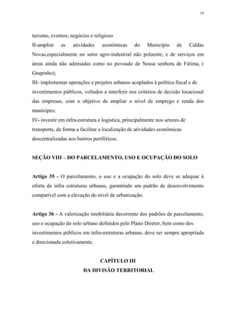 19




turismo, eventos; negócios e religioso
II-ampliar   as    atividades    econômicas      do    Município     de      Caldas
Novas,especialmente no setor agro-industrial não poluente, e de serviços em
áreas ainda não adensadas como no povoado de Nossa senhora de Fátima, (
Grupinho);
III- implementar operações e projetos urbanos acoplados à política fiscal e de
investimentos públicos, voltados a interferir nos critérios de decisão locacional
das empresas, com o objetivo de ampliar o nível de emprego e renda dos
munícipes;
IV- investir em infra-estrutura e logística, principalmente nos setores de
transporte, de forma a facilitar a localização de atividades econômicas
descentralizadas nos bairros periféricos.


SEÇÃO VIII – DO PARCELAMENTO, USO E OCUPAÇÃO DO SOLO


Artigo 35 - O parcelamento, o uso e a ocupação do solo deve se adequar à
oferta de infra estruturas urbanas, garantindo um padrão de desenvolvimento
compatível com a elevação do nível de urbanização.


Artigo 36 - A valorização imobiliária decorrente dos padrões de parcelamento,
uso e ocupação do solo urbano definidos pelo Plano Diretor, bem como dos
investimentos públicos em infra-estruturas urbanas, deve ser sempre apropriada
e direcionada coletivamente.


                                CAPÍTULO III
                        DA DIVISÃO TERRITORIAL
 