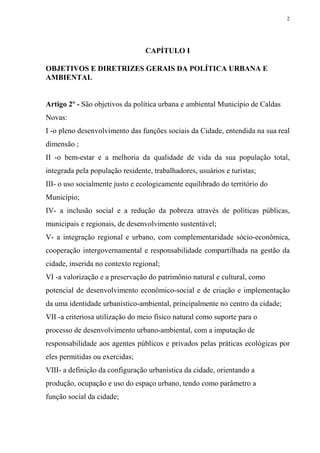 2




                                 CAPÍTULO I

OBJETIVOS E DIRETRIZES GERAIS DA POLÍTICA URBANA E
AMBIENTAL


Artigo 2º - São objetivos da política urbana e ambiental Município de Caldas
Novas:
I -o pleno desenvolvimento das funções sociais da Cidade, entendida na sua real
dimensão ;
II -o bem-estar e a melhoria da qualidade de vida da sua população total,
integrada pela população residente, trabalhadores, usuários e turistas;
III- o uso socialmente justo e ecologicamente equilibrado do território do
Município;
IV- a inclusão social e a redução da pobreza através de políticas públicas,
municipais e regionais, de desenvolvimento sustentável;
V- a integração regional e urbano, com complementaridade sócio-econômica,
cooperação intergovernamental e responsabilidade compartilhada na gestão da
cidade, inserida no contexto regional;
VI -a valorização e a preservação do patrimônio natural e cultural, como
potencial de desenvolvimento econômico-social e de criação e implementação
da uma identidade urbanístico-ambiental, principalmente no centro da cidade;
VII -a criteriosa utilização do meio físico natural como suporte para o
processo de desenvolvimento urbano-ambiental, com a imputação de
responsabilidade aos agentes públicos e privados pelas práticas ecológicas por
eles permitidas ou exercidas;
VIII- a definição da configuração urbanística da cidade, orientando a
produção, ocupação e uso do espaço urbano, tendo como parâmetro a
função social da cidade;
 