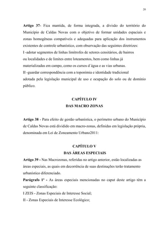 20




Artigo 37- Fica mantida, de forma integrada, a divisão do território do
Município de Caldas Novas com o objetivo de formar unidades espaciais e
zonas homogêneas compatíveis e adequadas para aplicação dos instrumentos
existentes de controle urbanístico, com observação das seguintes diretrizes:
I -adotar segmentos de linhas limítrofes de setores censitários, de bairros
ou localidades e de limites entre loteamentos, bem como linhas já
materializadas em campo, como os cursos d´água e as vias urbanas.
II -guardar correspondência com a toponímia e identidade tradicional
adotada pela legislação municipal de uso e ocupação do solo ou de domínio
público.


                                CAPÍTULO IV
                            DAS MACRO ZONAS


Artigo 38 - Para efeito de gestão urbanística, o perímetro urbano do Município
de Caldas Novas está dividido em macro-zonas, definidas em legislação própria,
denominada em Lei de Zoneamento Urbano2011:


                                 CAPÍTULO V
                            DAS ÁREAS ESPECIAIS
Artigo 39 - Nas Macrozonas, referidas no artigo anterior, estão localizadas as
áreas especiais, as quais em decorrência de suas destinações terão tratamento
urbanístico diferenciado.
Parágrafo 1º - As áreas especiais mencionadas no caput deste artigo têm a
seguinte classificação:
I ZEIS - Zonas Especiais de Interesse Social;
II - Zonas Especiais de Interesse Ecológico;
 