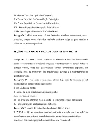 21




IV - Zonas Especiais Agrícolas-Florestais;
V - Zonas Especiais de Consolidação Estratégica;
VI- Zonas Especiais de Dinamização Urbanística;
VII - Zonas Especiais de Ocupação Prioritária; e
VIII - Zona Especial Industrial de Caldas Novas
Parágrafo 2º - Fica autorizado o Poder Executivo a declarar outras áreas, como
especiais, sempre que a dinâmica territorial assim o exigir ou para atender a
diretrizes de planos específicos.


SEÇÃO I – DAS ZONAS ESPECIAIS DE INTERESSE SOCIAL


Artigo 40 - As ZEIS - Zonas Especiais de Interesse Social são conceituadas
como assentamentos habitacionais surgidos espontaneamente e consolidados ou
espaços vazios, onde são estabelecidas normas urbanísticas especiais, no
interesse social de promover a sua regularização jurídica e a sua integração na
estrutura urbana.
Parágrafo 1º - Não serão consideradas Zonas Especiais de Interesse Social
assentamentos habitacionais localizados:
I- sob viadutos e pontes;
II - dutos de infra-estrutura de um modo geral e
troncos d`água e esgotos;
III -em áreas que ofereçam risco à saúde e à segurança de seus habitantes;
IV - exclusivamente em logradouros públicos.
Parágrafo 2º - As ZEIS estão classificadas em 3 (três) tipos:
I- ZEIS-1 – São os assentamentos habitacionais a regularizar e requalificar
como bairros, que reúnam, cumulativamente, as seguintes características:
a) estejam destinados preponderantemente ao uso residencial;
 