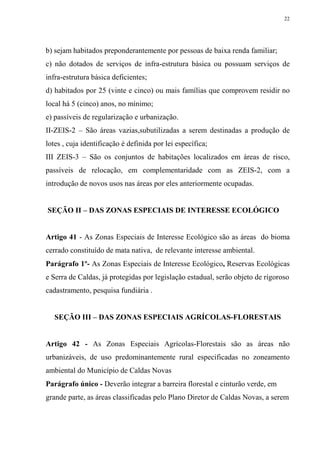 22




b) sejam habitados preponderantemente por pessoas de baixa renda familiar;
c) não dotados de serviços de infra-estrutura básica ou possuam serviços de
infra-estrutura básica deficientes;
d) habitados por 25 (vinte e cinco) ou mais famílias que comprovem residir no
local há 5 (cinco) anos, no mínimo;
e) passíveis de regularização e urbanização.
II-ZEIS-2 – São áreas vazias,subutilizadas a serem destinadas a produção de
lotes , cuja identificação é definida por lei específica;
III ZEIS-3 – São os conjuntos de habitações localizados em áreas de risco,
passíveis de relocação, em complementaridade com as ZEIS-2, com a
introdução de novos usos nas áreas por eles anteriormente ocupadas.


SEÇÃO II – DAS ZONAS ESPECIAIS DE INTERESSE ECOLÓGICO


Artigo 41 - As Zonas Especiais de Interesse Ecológico são as áreas do bioma
cerrado constituído de mata nativa, de relevante interesse ambiental.
Parágrafo 1º- As Zonas Especiais de Interesse Ecológico, Reservas Ecológicas
e Serra de Caldas, já protegidas por legislação estadual, serão objeto de rigoroso
cadastramento, pesquisa fundiária .


   SEÇÃO III – DAS ZONAS ESPECIAIS AGRÍCOLAS-FLORESTAIS


Artigo 42 - As Zonas Especiais Agrícolas-Florestais são as áreas não
urbanizáveis, de uso predominantemente rural especificadas no zoneamento
ambiental do Município de Caldas Novas
Parágrafo único - Deverão integrar a barreira florestal e cinturão verde, em
grande parte, as áreas classificadas pelo Plano Diretor de Caldas Novas, a serem
 