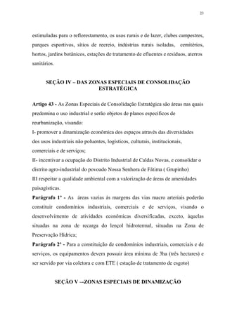 23




estimuladas para o reflorestamento, os usos rurais e de lazer, clubes campestres,
parques esportivos, sítios de recreio, indústrias rurais isoladas,       cemitérios,
hortos, jardins botânicos, estações de tratamento de efluentes e resíduos, aterros
sanitários.


      SEÇÃO IV – DAS ZONAS ESPECIAIS DE CONSOLIDAÇÃO
                        ESTRATÉGICA

Artigo 43 - As Zonas Especiais de Consolidação Estratégica são áreas nas quais
predomina o uso industrial e serão objetos de planos específicos de
reurbanização, visando:
I- promover a dinamização econômica dos espaços através das diversidades
dos usos industriais não poluentes, logísticos, culturais, institucionais,
comerciais e de serviços;
II- incentivar a ocupação do Distrito Industrial de Caldas Novas, e consolidar o
distrito agro-industrial do povoado Nossa Senhora de Fátima ( Grupinho)
III respeitar a qualidade ambiental com a valorização de áreas de amenidades
paisagísticas.
Parágrafo 1º - As áreas vazias às margens das vias macro arteriais poderão
constituir condomínios industriais, comerciais e de serviços, visando o
desenvolvimento de atividades econômicas diversificadas, exceto, àquelas
situadas na zona de recarga do lençol hidrotermal, situadas na Zona de
Preservação Hídrica;
Parágrafo 2º - Para a constituição de condomínios industriais, comerciais e de
serviços, os equipamentos devem possuir área mínima de 3ha (três hectares) e
ser servido por via coletora e com ETE ( estação de tratamento de esgoto)


              SEÇÃO V –-ZONAS ESPECIAIS DE DINAMIZAÇÃO
 