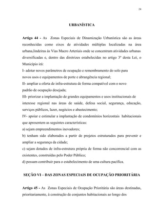 24




                                 URBANÍSTICA


Artigo 44 - As Zonas Especiais de Dinamização Urbanística são as áreas
reconhecidas como eixos de atividades múltiplas localizadas na área
urbana,lindeiras às Vias Macro Arteriais onde se concentram atividades urbanas
diversificadas e, dentro das diretrizes estabelecidas no artigo 3º desta Lei, o
Município irá:
I- adotar novos parâmetros de ocupação e remembramento do solo para
novos usos e equipamentos de porte e abrangência regional;
II- ampliar a oferta de infra-estrutura de forma compatível com o novo
padrão de ocupação desejada;
III- priorizar a implantação de grandes equipamentos e usos institucionais de
interesse regional nas áreas de saúde, defesa social, segurança, educação,
serviços públicos, lazer, negócios e abastecimento;
IV- apoiar e estimular a implantação de condomínios horizontais habitacionais
que apresentem as seguintes características:
a) sejam empreendimentos inovadores;
b) tenham sido elaborados a partir de projetos estruturados para prevenir e
ampliar a segurança da cidade;
c) sejam dotados de infra-estrutura própria de forma não concorrencial com as
existentes, construídas pelo Poder Público;
d) possam contribuir para o estabelecimento de uma cultura pacífica.


SEÇÃO VI – DAS ZONAS ESPECIAIS DE OCUPAÇÃO PRIORITÁRIA


Artigo 45 - As Zonas Especiais de Ocupação Prioritária são áreas destinadas,
prioritariamente, à construção de conjuntos habitacionais ao longo dos
 