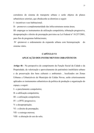 25




corredores do sistema de transporte urbano e serão objetos de planos
urbanísticos setoriais, que obedecerão as diretrizes a seguir:
I - incentivar o uso habitacional;
II - promover a complementaridade das infra-estruturas nestas áreas;
III- empregar os instrumentos de utilização compulsória, tributação progressiva,
desapropriação e direito de preempção previstos na Lei Federal nº 10.257/2001,
para fins de programas habitacionais;
IV -promover o ordenamento da expansão urbana com hierarquização             do
sistema viário.


                                  CAPÍTULO VI
          APLICAÇÃO DOS INSTRUMENTOS URBANÍSTICOS


Artigo 46 - Na perspectiva do cumprimento da Função Social da Cidade e da
Propriedade, da valorização e aproveitamento do patrimônio imobiliário urbano
e da preservação dos bens culturais e ambientais , localizados em Zonas
Urbanas e Urbanizáveis do Município de Caldas Novas, serão criteriosamente
aplicados os instrumentos urbanísticos da política de produção e organização do
espaço, a seguir:
I - o parcelamento compulsório;
II- a edificação compulsória;
III - a utilização compulsória;
IV - o IPTU progressivo;
V- a desapropriação;
VI - o direito de preempção;
VII - a outorga onerosa;
VIII - a alteração do uso do solo;
 