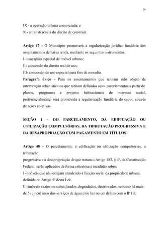 26




IX - a operação urbana consorciada; e
X - a transferência do direito de construir.


Artigo 47 - O Município promoverá a regularização jurídico-fundiária dos
assentamentos de baixa renda, mediante os seguintes instrumentos:
I- usucapião especial de imóvel urbano;
II- concessão do direito real de uso;
III- concessão de uso especial para fins de moradia.
Parágrafo único - Para os assentamentos que tenham sido objeto de
intervenção urbanística ou que tenham definidos seus parcelamentos a partir de
planos,      programas     e    projetos   habitacionais   de     interesse   social,
preferencialmente, será promovida a regularização fundiária do caput, através
de ações coletivas.


SEÇÃO        I   –    DO       PARCELAMENTO,          DA    EDIFICAÇÃO          OU
UTILIZAÇÃO COMPULSÓRIAS, DA TRIBUTAÇÃO PROGRESSIVA E
DA DESAPROPRIAÇÃO COM PAGAMENTO EM TÍTULOS


Artigo 48 - O parcelamento, a edificação ou utilização compulsórias, a
tributação
progressiva e a desapropriação de que tratam o Artigo 182, § 4º, da Constituição
Federal, serão aplicados de forma criteriosa e incidirão sobre:
I -imóveis que não estejam atendendo à função social da propriedade urbana,
definida no Artigo 5º desta Lei;
II -imóveis vazios ou subutilizados, degradados, deteriorados, sem uso há mais
de 5 (cinco) anos dos serviços de água e/ou luz ou em débito com o IPTU;
 