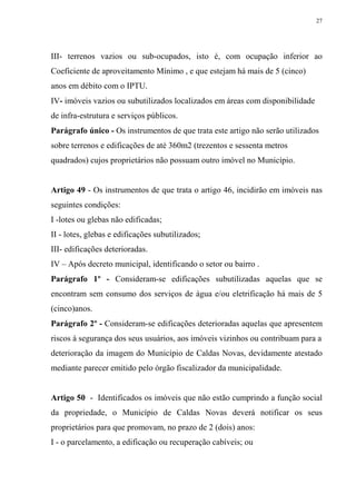27




III- terrenos vazios ou sub-ocupados, isto é, com ocupação inferior ao
Coeficiente de aproveitamento Mínimo , e que estejam há mais de 5 (cinco)
anos em débito com o IPTU.
IV- imóveis vazios ou subutilizados localizados em áreas com disponibilidade
de infra-estrutura e serviços públicos.
Parágrafo único - Os instrumentos de que trata este artigo não serão utilizados
sobre terrenos e edificações de até 360m2 (trezentos e sessenta metros
quadrados) cujos proprietários não possuam outro imóvel no Município.


Artigo 49 - Os instrumentos de que trata o artigo 46, incidirão em imóveis nas
seguintes condições:
I -lotes ou glebas não edificadas;
II - lotes, glebas e edificações subutilizados;
III- edificações deterioradas.
IV – Após decreto municipal, identificando o setor ou bairro .
Parágrafo 1º - Consideram-se edificações subutilizadas aquelas que se
encontram sem consumo dos serviços de água e/ou eletrificação há mais de 5
(cinco)anos.
Parágrafo 2º - Consideram-se edificações deterioradas aquelas que apresentem
riscos à segurança dos seus usuários, aos imóveis vizinhos ou contribuam para a
deterioração da imagem do Município de Caldas Novas, devidamente atestado
mediante parecer emitido pelo órgão fiscalizador da municipalidade.


Artigo 50 - Identificados os imóveis que não estão cumprindo a função social
da propriedade, o Município de Caldas Novas deverá notificar os seus
proprietários para que promovam, no prazo de 2 (dois) anos:
I - o parcelamento, a edificação ou recuperação cabíveis; ou
 