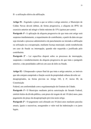 28




II - a utilização efetiva da edificação.


Artigo 51 - Esgotado o prazo a que se refere o artigo anterior, o Município de
Caldas Novas deverá dobrar, de forma progressiva, a alíquota do IPTU do
exercício anterior até atingir o limite máximo de 15% (quinze por cento).
Parágrafo 1º- A aplicação da alíquota progressiva de que trata este artigo será
suspensa imediatamente, a requerimento do contribuinte, a partir da data em que
seja iniciado o processo administrativo de parcelamento ou iniciada a edificação
ou utilização ou a recuperação, mediante licença municipal, sendo restabelecida
em caso de fraude ou interrupção, quando não requerida e justificada pelo
contribuinte.
Parágrafo 2º - Lei específica disporá sobre os processos de interrupção,
suspensão e restabelecimento da alíquota progressiva de que trata o parágrafo
anterior, e das penalidades cabíveis em caso de dolo ou fraude.


Artigo 52 - Ultrapassado o prazo final de que trata o artigo anterior, os imóveis
que não estejam cumprindo a função social da propriedade urbana deverão ser
desapropriados, na forma prevista no Artigo 182, § 4º, inciso III, da
Constituição
Federal, em conformidade com a regulamentação do Estatuto da Cidade.
Parágrafo 1º- O Município mediante prévia autorização do Senado Federal,
emitirá títulos da dívida pública, com prazo de resgate de até 10 (dez) anos, para
pagamento do preço da desapropriação prevista neste artigo.
Parágrafo 2º - O pagamento será efetuado em 10 (dez) anos mediante parcelas
anuais, iguais e sucessivas, assegurados o valor real da indenização e os juros
legais.
 