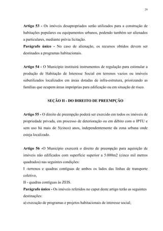 29




Artigo 53 - Os imóveis desapropriados serão utilizados para a construção de
habitações populares ou equipamentos urbanos, podendo também ser alienados
a particulares, mediante prévia licitação.
Parágrafo único - No caso de alienação, os recursos obtidos devem ser
destinados a programas habitacionais.


Artigo 54 - O Município instituirá instrumentos de regulação para estimular a
produção de Habitação de Interesse Social em terrenos vazios ou imóveis
subutilizados localizados em áreas dotadas de infra-estrutura, priorizando as
famílias que ocupem áreas impróprias para edificação ou em situação de risco.


                SEÇÃO II - DO DIREITO DE PREEMPÇÃO


Artigo 55 - O direito de preempção poderá ser exercido em todos os imóveis de
propriedade privada, em processo de deterioração ou em débito com o IPTU e
sem uso há mais de 5(cinco) anos, independentemente da zona urbana onde
esteja localizado.


Artigo 56 -O Município exercerá o direito de preempção para aquisição de
imóveis não edificados com superfície superior a 5.000m2 (cinco mil metros
quadrados) nas seguintes condições:
I -terrenos e quadras contíguas de ambos os lados das linhas de transporte
coletivo,
II - quadras contíguas às ZEIS.
Parágrafo único - Os imóveis referidos no caput deste artigo terão as seguintes
destinações:
a) execução de programas e projetos habitacionais de interesse social;
 