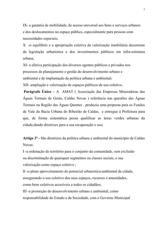 3




IX- a garantia de mobilidade, de acesso universal aos bens e serviços urbanos
e dos deslocamentos no espaço público, especialmente para pessoas com
necessidades especiais;
X -o equilíbrio e a apropriação coletiva da valorização imobiliária decorrente
da legislação urbanística e dos investimentos públicos em infra-estrutura
urbana;
XI- a efetiva participação dos diversos agentes públicos e privados nos
processos de planejamento e gestão do desenvolvimento urbano e
ambiental e de implantação da política urbana e ambiental;
XII- ampliação e valorização de espaços públicos de uso coletivo.
Parágrafo Único – A AMAT ( Associação das Empresas Mineradoras das
Águas Termais de Goiás, Caldas Novas ) referência nas questões das Águas
Termais na Região das Águas Quentes , produziu uma proposta para os Fundos
de Vale da Bacia Urbana do Ribeirão de Caldas, e entregue à Prefeitura para
que, de forma sistemática possa qualificar as áreas verdes urbanas da
cidade,dando diretrizes para a sua recuperação e uso;


Artigo 3º - São diretrizes da política urbana e ambiental do município de Caldas
Novas:
I -a ordenação do território para o conjunto da comunidade, sem exclusão
ou discriminação de quaisquer segmentos ou classes sociais, e sua
valorização como espaço coletivo ;
II -o pleno aproveitamento do potencial urbanístico-ambiental da cidade,
assegurando o uso coletivo dos seus espaços, recursos e amenidades,
como bens coletivos acessíveis a todos os cidadãos;
III -a promoção do desenvolvimento urbano e ambiental, como
responsabilidade do Estado e da Sociedade, com o Governo Municipal
 
