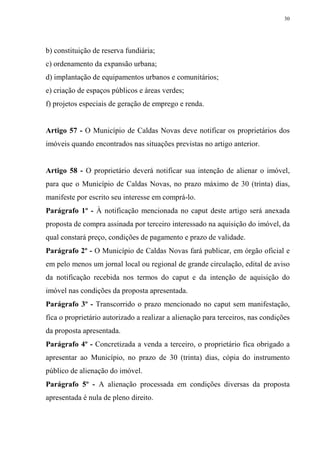 30




b) constituição de reserva fundiária;
c) ordenamento da expansão urbana;
d) implantação de equipamentos urbanos e comunitários;
e) criação de espaços públicos e áreas verdes;
f) projetos especiais de geração de emprego e renda.


Artigo 57 - O Município de Caldas Novas deve notificar os proprietários dos
imóveis quando encontrados nas situações previstas no artigo anterior.


Artigo 58 - O proprietário deverá notificar sua intenção de alienar o imóvel,
para que o Município de Caldas Novas, no prazo máximo de 30 (trinta) dias,
manifeste por escrito seu interesse em comprá-lo.
Parágrafo 1º - À notificação mencionada no caput deste artigo será anexada
proposta de compra assinada por terceiro interessado na aquisição do imóvel, da
qual constará preço, condições de pagamento e prazo de validade.
Parágrafo 2º - O Município de Caldas Novas fará publicar, em órgão oficial e
em pelo menos um jornal local ou regional de grande circulação, edital de aviso
da notificação recebida nos termos do caput e da intenção de aquisição do
imóvel nas condições da proposta apresentada.
Parágrafo 3º - Transcorrido o prazo mencionado no caput sem manifestação,
fica o proprietário autorizado a realizar a alienação para terceiros, nas condições
da proposta apresentada.
Parágrafo 4º - Concretizada a venda a terceiro, o proprietário fica obrigado a
apresentar ao Município, no prazo de 30 (trinta) dias, cópia do instrumento
público de alienação do imóvel.
Parágrafo 5º - A alienação processada em condições diversas da proposta
apresentada é nula de pleno direito.
 