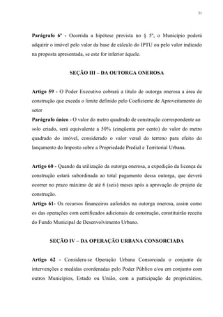 31




Parágrafo 6º - Ocorrida a hipótese prevista no § 5º, o Município poderá
adquirir o imóvel pelo valor da base de cálculo do IPTU ou pelo valor indicado
na proposta apresentada, se este for inferior àquele.


                  SEÇÃO III – DA OUTORGA ONEROSA


Artigo 59 - O Poder Executivo cobrará a título de outorga onerosa a área de
construção que exceda o limite definido pelo Coeficiente de Aproveitamento do
setor
Parágrafo único - O valor do metro quadrado de construção correspondente ao
solo criado, será equivalente a 50% (cinqüenta por cento) do valor do metro
quadrado do imóvel, considerado o valor venal do terreno para efeito do
lançamento do Imposto sobre a Propriedade Predial e Territorial Urbana.


Artigo 60 - Quando da utilização da outorga onerosa, a expedição da licença de
construção estará subordinada ao total pagamento dessa outorga, que deverá
ocorrer no prazo máximo de até 6 (seis) meses após a aprovação do projeto de
construção.
Artigo 61- Os recursos financeiros auferidos na outorga onerosa, assim como
os das operações com certificados adicionais de construção, constituirão receita
do Fundo Municipal de Desenvolvimento Urbano.


        SEÇÃO IV – DA OPERAÇÃO URBANA CONSORCIADA


Artigo 62 - Considera-se Operação Urbana Consorciada o conjunto de
intervenções e medidas coordenadas pelo Poder Público e/ou em conjunto com
outros Municípios, Estado ou União, com a participação de proprietários,
 