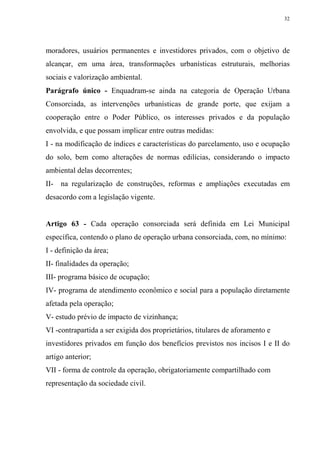 32




moradores, usuários permanentes e investidores privados, com o objetivo de
alcançar, em uma área, transformações urbanísticas estruturais, melhorias
sociais e valorização ambiental.
Parágrafo único - Enquadram-se ainda na categoria de Operação Urbana
Consorciada, as intervenções urbanísticas de grande porte, que exijam a
cooperação entre o Poder Público, os interesses privados e da população
envolvida, e que possam implicar entre outras medidas:
I - na modificação de índices e características do parcelamento, uso e ocupação
do solo, bem como alterações de normas edilícias, considerando o impacto
ambiental delas decorrentes;
II- na regularização de construções, reformas e ampliações executadas em
desacordo com a legislação vigente.


Artigo 63 - Cada operação consorciada será definida em Lei Municipal
específica, contendo o plano de operação urbana consorciada, com, no mínimo:
I - definição da área;
II- finalidades da operação;
III- programa básico de ocupação;
IV- programa de atendimento econômico e social para a população diretamente
afetada pela operação;
V- estudo prévio de impacto de vizinhança;
VI -contrapartida a ser exigida dos proprietários, titulares de aforamento e
investidores privados em função dos benefícios previstos nos incisos I e II do
artigo anterior;
VII - forma de controle da operação, obrigatoriamente compartilhado com
representação da sociedade civil.
 