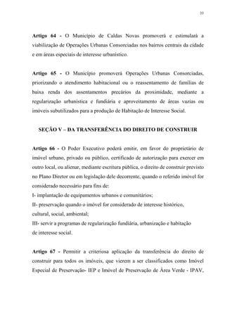 33




Artigo 64 - O Município de Caldas Novas promoverá e estimulará a
viabilização de Operações Urbanas Consorciadas nos bairros centrais da cidade
e em áreas especiais de interesse urbanístico.


Artigo 65 - O Município promoverá Operações Urbanas Consorciadas,
priorizando o atendimento habitacional ou o reassentamento de famílias de
baixa renda dos assentamentos precários da proximidade, mediante a
regularização urbanística e fundiária e aproveitamento de áreas vazias ou
imóveis subutilizados para a produção de Habitação de Interesse Social.


   SEÇÃO V – DA TRANSFERÊNCIA DO DIREITO DE CONSTRUIR


Artigo 66 - O Poder Executivo poderá emitir, em favor do proprietário de
imóvel urbano, privado ou público, certificado de autorização para exercer em
outro local, ou alienar, mediante escritura pública, o direito de construir previsto
no Plano Diretor ou em legislação dele decorrente, quando o referido imóvel for
considerado necessário para fins de:
I- implantação de equipamentos urbanos e comunitários;
II- preservação quando o imóvel for considerado de interesse histórico,
cultural, social, ambiental;
III- servir a programas de regularização fundiária, urbanização e habitação
de interesse social.


Artigo 67 - Permitir a criteriosa aplicação da transferência do direito de
construir para todos os imóveis, que vierem a ser classificados como Imóvel
Especial de Preservação- IEP e Imóvel de Preservação de Área Verde - IPAV,
 