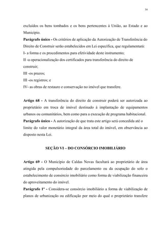 34




excluídos os bens tombados e os bens pertencentes à União, ao Estado e ao
Município.
Parágrafo único - Os critérios de aplicação da Autorização de Transferência do
Direito de Construir serão estabelecidos em Lei específica, que regulamentará:
I- a forma e os procedimentos para efetividade deste instrumento;
II -a operacionalização dos certificados para transferência do direito de
construir;
III -os prazos;
III -os registros; e
IV- as obras de restauro e conservação no imóvel que transfere.


Artigo 68 - A transferência do direito de construir poderá ser autorizada ao
proprietário em troca de imóvel destinado à implantação de equipamentos
urbanos ou comunitários, bem como para a execução de programa habitacional.
Parágrafo único - A autorização de que trata este artigo será concedida até o
limite do valor monetário integral da área total do imóvel, em observância ao
disposto nesta Lei.


                  SEÇÃO VI – DO CONSÓRCIO IMOBILIÁRIO


Artigo 69 - O Município de Caldas Novas facultará ao proprietário de área
atingida pela compulsoriedade do parcelamento ou da ocupação do solo o
estabelecimento de consórcio imobiliário como forma de viabilização financeira
do aproveitamento do imóvel.
Parágrafo 1º - Considera-se consórcio imobiliário a forma de viabilização de
planos de urbanização ou edificação por meio do qual o proprietário transfere
 