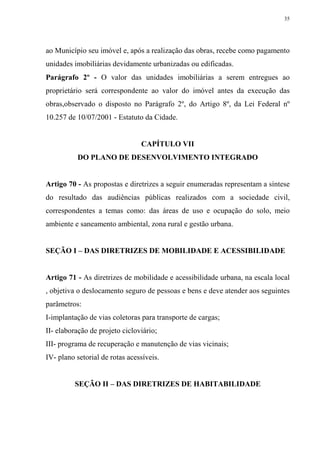 35




ao Município seu imóvel e, após a realização das obras, recebe como pagamento
unidades imobiliárias devidamente urbanizadas ou edificadas.
Parágrafo 2º - O valor das unidades imobiliárias a serem entregues ao
proprietário será correspondente ao valor do imóvel antes da execução das
obras,observado o disposto no Parágrafo 2º, do Artigo 8º, da Lei Federal nº
10.257 de 10/07/2001 - Estatuto da Cidade.


                                CAPÍTULO VII
          DO PLANO DE DESENVOLVIMENTO INTEGRADO


Artigo 70 - As propostas e diretrizes a seguir enumeradas representam a síntese
do resultado das audiências públicas realizados com a sociedade civil,
correspondentes a temas como: das áreas de uso e ocupação do solo, meio
ambiente e saneamento ambiental, zona rural e gestão urbana.


SEÇÃO I – DAS DIRETRIZES DE MOBILIDADE E ACESSIBILIDADE


Artigo 71 - As diretrizes de mobilidade e acessibilidade urbana, na escala local
, objetiva o deslocamento seguro de pessoas e bens e deve atender aos seguintes
parâmetros:
I-implantação de vias coletoras para transporte de cargas;
II- elaboração de projeto cicloviário;
III- programa de recuperação e manutenção de vias vicinais;
IV- plano setorial de rotas acessíveis.


         SEÇÃO II – DAS DIRETRIZES DE HABITABILIDADE
 