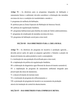36




Artigo 72 - As diretrizes para os programas integrados de habitação e
saneamento básico e ambiental, deverão considerar a eliminação das moradias
em áreas de risco e condições de insalubridade e atender a:
I- programas de melhoria da habitação;
II- políticas para as Zonas Especiais de Habitação de Interesse Social;
III- políticas de regularização fundiária;
IV- programas habitacionais para famílias de renda até 3(três) saláriosmínimos;
V -programas de erradicação de moradias em áreas de risco;
VI- programas de habitação social para a área rural;


         SEÇÃO III – DAS DIRETRIZES PARA A ÁREA RURAL


Artigo 73 - As diretrizes do programa de incentivo à produção agrícola, ,
deverão prever ações de apoio ao pequeno agricultor e fomento a projeto de
desenvolvimento da cadeia produtiva rural e contemplarão:
I- a instituição de uma produção diversificada para a área rural;
II- a implantação de política de regularização fundiária;
III- a elaboração de diagnóstico agro-florestal de desenvolvimento sustentável;
IV- a implantação de programa de saneamento ambiental integrado para
preservação das áreas de mananciais;
V- o desenvolvimento do turismo rural;
VI- a instituição de programa de reflorestamento; e
VII -a promoção de programa de incentivo ao escoamento da produção
através da instalação de central de abastecimento.


SEÇÃO IV – DAS DIRETRIZES PARA EMPREGO E RENDA
 