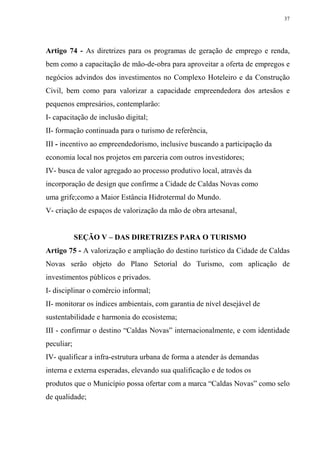 37




Artigo 74 - As diretrizes para os programas de geração de emprego e renda,
bem como a capacitação de mão-de-obra para aproveitar a oferta de empregos e
negócios advindos dos investimentos no Complexo Hoteleiro e da Construção
Civil, bem como para valorizar a capacidade empreendedora dos artesãos e
pequenos empresários, contemplarão:
I- capacitação de inclusão digital;
II- formação continuada para o turismo de referência,
III - incentivo ao empreendedorismo, inclusive buscando a participação da
economia local nos projetos em parceria com outros investidores;
IV- busca de valor agregado ao processo produtivo local, através da
incorporação de design que confirme a Cidade de Caldas Novas como
uma grife;como a Maior Estância Hidrotermal do Mundo.
V- criação de espaços de valorização da mão de obra artesanal,


            SEÇÃO V – DAS DIRETRIZES PARA O TURISMO
Artigo 75 - A valorização e ampliação do destino turístico da Cidade de Caldas
Novas serão objeto do Plano Setorial do Turismo, com aplicação de
investimentos públicos e privados.
I- disciplinar o comércio informal;
II- monitorar os índices ambientais, com garantia de nível desejável de
sustentabilidade e harmonia do ecosistema;
III - confirmar o destino “Caldas Novas” internacionalmente, e com identidade
peculiar;
IV- qualificar a infra-estrutura urbana de forma a atender às demandas
interna e externa esperadas, elevando sua qualificação e de todos os
produtos que o Município possa ofertar com a marca “Caldas Novas” como selo
de qualidade;
 