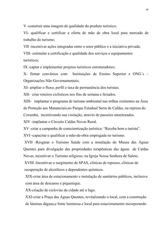 38




V -construir uma imagem de qualidade do produto turístico;
VI- qualificar e certificar a oferta de mão de obra local para mercado de
trabalho do turismo;
VII -incentivar ações integradas entre o setor público e a iniciativa privada;
VIII- estimular a certificação e qualidade dos serviços e equipamentos
turísticos;
IX -captar e implementar projetos turísticos estruturadores;
X- firmar convênios com         Instituições de Ensino Superior e ONG´s –
Organizações Não Governamentais;
XI- ampliar o fluxo, perfil e taxa de permanência dos turistas;
XII- criar roteiros ciclísticos nos fins de semana e feriados.
XIII- implantar o programa de turismo ambiental nas trilhas existentes na Área
de Proteção aos Mananciais,no Parque Estadual Serra de Caldas, na represa do
Corumbá, incentivando sua visitação, através de passeios monitorados.
XIV -implantar o Circuito Caldas Novas Rural.
XV -criar a campanha de conscientização turística: “Receba bem o turista”.
XVI -capacitar e qualificar a mão-de-obra empregada no turismo.
XVII -Resgatar o Turismo Saúde com a instalação do Museu das Águas
Quentes para divulgação das propriedades terapêuticas das águas de Caldas
Novas, incentivar o Turismo religioso, na Igreja Nossa Senhora de Salete;
XVIII -Incentivar o surgimento de SPAS, clínicas de repouso, clínicas de
recuperação de alcoólicos e dependentes químicos.
 XIX-criar área de estacionamento e instalação de sanitários públicos, inclusive
 com área de descanso e piquenique.
 XX-criação de ciclovias da cidade até o lago.
 XXI-criar a Praça das Águas Quentes, revitalizando o local, com a construção
 de lâminas dáguas,e fonte luminosa e local para estacionamento incorporando
 