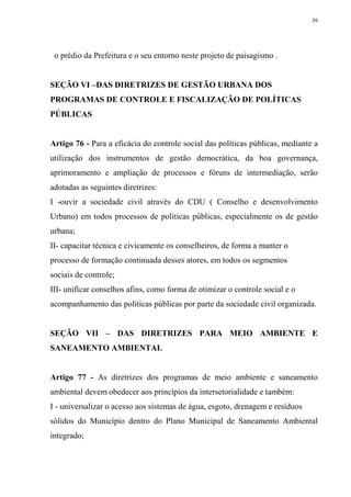 39




 o prédio da Prefeitura e o seu entorno neste projeto de paisagismo .


SEÇÃO VI –DAS DIRETRIZES DE GESTÃO URBANA DOS
PROGRAMAS DE CONTROLE E FISCALIZAÇÃO DE POLÍTICAS
PÚBLICAS


Artigo 76 - Para a eficácia do controle social das políticas públicas, mediante a
utilização dos instrumentos de gestão democrática, da boa governança,
aprimoramento e ampliação de processos e fóruns de intermediação, serão
adotadas as seguintes diretrizes:
I -ouvir a sociedade civil através do CDU ( Conselho e desenvolvimento
Urbano) em todos processos de políticas públicas, especialmente os de gestão
urbana;
II- capacitar técnica e civicamente os conselheiros, de forma a manter o
processo de formação continuada desses atores, em todos os segmentos
sociais de controle;
III- unificar conselhos afins, como forma de otimizar o controle social e o
acompanhamento das políticas públicas por parte da sociedade civil organizada.


SEÇÃO VII – DAS DIRETRIZES PARA MEIO AMBIENTE E
SANEAMENTO AMBIENTAL


Artigo 77 - As diretrizes dos programas de meio ambiente e saneamento
ambiental devem obedecer aos princípios da intersetorialidade e também:
I - universalizar o acesso aos sistemas de água, esgoto, drenagem e resíduos
sólidos do Município dentro do Plano Municipal de Saneamento Ambiental
integrado;
 