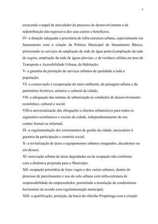 4




exercendo o papel de articulador do processo de desenvolvimento e da
redistribuição não regressiva dos seus custos e benefícios;
IV- a dotação adequada e prioritária de infra-estrutura urbana, especialmente em
Saneamento com a criação da Política Municipal de Saneamento Básico,
priorizando os serviços de ampliação de rede de água potável,ampliação da rede
de esgoto, ampliação da rede de águas pluviais, e de resíduos sólidos,na área de
Transporte e Acessibilidade Urbana, de Habitação;
V- a garantia da prestação de serviços urbanos de qualidade a toda a
população;
VI- a conservação e recuperação do meio ambiente, da paisagem urbana e do
patrimônio histórico, artístico e cultural da cidade;
VII- a adequação das normas de urbanização às condições de desenvolvimento
econômico, cultural e social;
VIII-a universalização das obrigações e direitos urbanísticos para todos os
segmentos econômicos e sociais da cidade, independentemente de seu
caráter formal ou informal;
IX -a regulamentação dos instrumentos de gestão da cidade, necessários à
garantia da participação e controle social;
X- a revitalização de áreas e equipamentos urbanos estagnados, decadentes ou
em desuso;
XI -renovação urbana de áreas degradadas ou de ocupação não conforme
com a dinâmica projetada para o Município.
XII- ocupação prioritária de lotes vagos e dos vazios urbanos, dentro do
processo de parcelamento e uso do solo urbano com infra-estrutura de
responsabilidade do empreendedor, permitindo a instalação de condomínios
horizontais de acordo com regulamentação municipal;
XIII- a qualificação, proteção, da bacia do ribeirão Pirapitinga com a criação
 