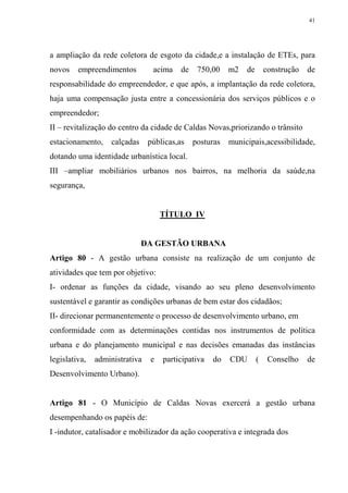 41




a ampliação da rede coletora de esgoto da cidade,e a instalação de ETEs, para
novos    empreendimentos         acima    de    750,00    m2   de       construção   de
responsabilidade do empreendedor, e que após, a implantação da rede coletora,
haja uma compensação justa entre a concessionária dos serviços públicos e o
empreendedor;
II – revitalização do centro da cidade de Caldas Novas,priorizando o trânsito
estacionamento,    calçadas     públicas,as    posturas   municipais,acessibilidade,
dotando uma identidade urbanística local.
III –ampliar mobiliários urbanos nos bairros, na melhoria da saúde,na
segurança,


                                    TÍTULO IV


                              DA GESTÃO URBANA
Artigo 80 - A gestão urbana consiste na realização de um conjunto de
atividades que tem por objetivo:
I- ordenar as funções da cidade, visando ao seu pleno desenvolvimento
sustentável e garantir as condições urbanas de bem estar dos cidadãos;
II- direcionar permanentemente o processo de desenvolvimento urbano, em
conformidade com as determinações contidas nos instrumentos de política
urbana e do planejamento municipal e nas decisões emanadas das instâncias
legislativa,   administrativa   e   participativa   do    CDU       (    Conselho    de
Desenvolvimento Urbano).


Artigo 81 - O Município de Caldas Novas exercerá a gestão urbana
desempenhando os papéis de:
I -indutor, catalisador e mobilizador da ação cooperativa e integrada dos
 