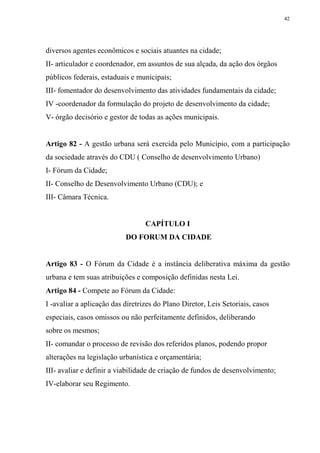 42




diversos agentes econômicos e sociais atuantes na cidade;
II- articulador e coordenador, em assuntos de sua alçada, da ação dos órgãos
públicos federais, estaduais e municipais;
III- fomentador do desenvolvimento das atividades fundamentais da cidade;
IV -coordenador da formulação do projeto de desenvolvimento da cidade;
V- órgão decisório e gestor de todas as ações municipais.


Artigo 82 - A gestão urbana será exercida pelo Município, com a participação
da sociedade através do CDU ( Conselho de desenvolvimento Urbano)
I- Fórum da Cidade;
II- Conselho de Desenvolvimento Urbano (CDU); e
III- Câmara Técnica.


                                  CAPÍTULO I
                           DO FORUM DA CIDADE


Artigo 83 - O Fórum da Cidade é a instância deliberativa máxima da gestão
urbana e tem suas atribuições e composição definidas nesta Lei.
Artigo 84 - Compete ao Fórum da Cidade:
I -avaliar a aplicação das diretrizes do Plano Diretor, Leis Setoriais, casos
especiais, casos omissos ou não perfeitamente definidos, deliberando
sobre os mesmos;
II- comandar o processo de revisão dos referidos planos, podendo propor
alterações na legislação urbanística e orçamentária;
III- avaliar e definir a viabilidade de criação de fundos de desenvolvimento;
IV-elaborar seu Regimento.
 