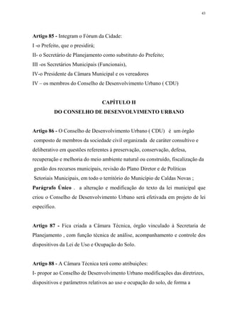 43




Artigo 85 - Integram o Fórum da Cidade:
I -o Prefeito, que o presidirá;
II- o Secretário de Planejamento como substituto do Prefeito;
III -os Secretários Municipais (Funcionais),
IV-o Presidente da Câmara Municipal e os vereadores
IV – os membros do Conselho de Desenvolvimento Urbano ( CDU)


                                  CAPÍTULO II
          DO CONSELHO DE DESENVOLVIMENTO URBANO


Artigo 86 - O Conselho de Desenvolvimento Urbano ( CDU) é um órgão
composto de membros da sociedade civil organizada de caráter consultivo e
deliberativo em questões referentes à preservação, conservação, defesa,
recuperação e melhoria do meio ambiente natural ou construído, fiscalização da
gestão dos recursos municipais, revisão do Plano Diretor e de Políticas
Setoriais Municipais, em todo o território do Município de Caldas Novas ;
Parágrafo Único . a alteração e modificação do texto da lei municipal que
criou o Conselho de Desenvolvimento Urbano será efetivada em projeto de lei
específico.


Artigo 87 - Fica criada a Câmara Técnica, órgão vinculado à Secretaria de
Planejamento , com função técnica de análise, acompanhamento e controle dos
dispositivos da Lei de Uso e Ocupação do Solo.


Artigo 88 - A Câmara Técnica terá como atribuições:
I- propor ao Conselho de Desenvolvimento Urbano modificações das diretrizes,
dispositivos e parâmetros relativos ao uso e ocupação do solo, de forma a
 