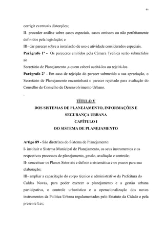44




corrigir eventuais distorções;
II- proceder análise sobre casos especiais, casos omissos ou não perfeitamente
definidos pela legislação; e
III- dar parecer sobre a instalação de uso e atividade considerados especiais.
Parágrafo 1º - Os pareceres emitidos pela Câmara Técnica serão submetidos
ao
Secretário de Planejamento ,a quem caberá aceitá-los ou rejeitá-los.
Parágrafo 2º - Em caso de rejeição do parecer submetido a sua apreciação, o
Secretário de Planejamento encaminhará o parecer rejeitado para avaliação do
Conselho de Conselho de Desenvolvimento Urbano.
.
                                   TÍTULO V
       DOS SISTEMAS DE PLANEJAMENTO, INFORMAÇÕES E
                           SEGURANÇA URBANA
                                  CAPÍTULO I
                    DO SISTEMA DE PLANEJAMENTO


Artigo 89 - São diretrizes do Sistema de Planejamento:
I- instituir o Sistema Municipal de Planejamento, os seus instrumentos e os
respectivos processos de planejamento, gestão, avaliação e controle;
II- conceituar os Planos Setoriais e definir a sistemática e os prazos para sua
elaboração;
III- ampliar a capacitação do corpo técnico e administrativo da Prefeitura do
Caldas Novas, para poder exercer o planejamento e a gestão urbana
participativa, o controle urbanístico e a operacionalização dos novos
instrumentos da Política Urbana regulamentados pelo Estatuto da Cidade e pela
presente Lei;
 