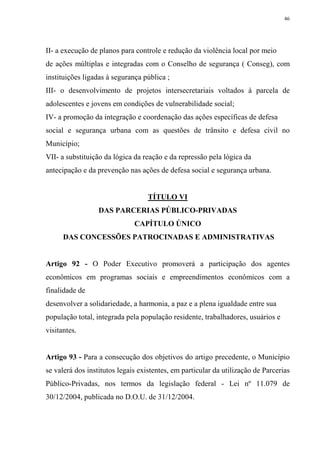 46




II- a execução de planos para controle e redução da violência local por meio
de ações múltiplas e integradas com o Conselho de segurança ( Conseg), com
instituições ligadas à segurança pública ;
III- o desenvolvimento de projetos intersecretariais voltados à parcela de
adolescentes e jovens em condições de vulnerabilidade social;
IV- a promoção da integração e coordenação das ações específicas de defesa
social e segurança urbana com as questões de trânsito e defesa civil no
Município;
VII- a substituição da lógica da reação e da repressão pela lógica da
antecipação e da prevenção nas ações de defesa social e segurança urbana.


                                   TÍTULO VI
                  DAS PARCERIAS PÚBLICO-PRIVADAS
                              CAPÍTULO ÚNICO
      DAS CONCESSÕES PATROCINADAS E ADMINISTRATIVAS


Artigo 92 - O Poder Executivo promoverá a participação dos agentes
econômicos em programas sociais e empreendimentos econômicos com a
finalidade de
desenvolver a solidariedade, a harmonia, a paz e a plena igualdade entre sua
população total, integrada pela população residente, trabalhadores, usuários e
visitantes.


Artigo 93 - Para a consecução dos objetivos do artigo precedente, o Município
se valerá dos institutos legais existentes, em particular da utilização de Parcerias
Público-Privadas, nos termos da legislação federal - Lei nº 11.079 de
30/12/2004, publicada no D.O.U. de 31/12/2004.
 