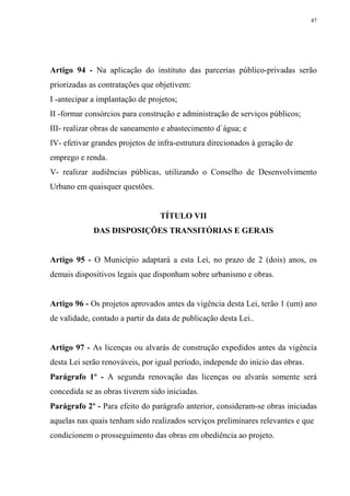 47




Artigo 94 - Na aplicação do instituto das parcerias público-privadas serão
priorizadas as contratações que objetivem:
I -antecipar a implantação de projetos;
II -formar consórcios para construção e administração de serviços públicos;
III- realizar obras de saneamento e abastecimento d`água; e
IV- efetivar grandes projetos de infra-estrutura direcionados à geração de
emprego e renda.
V- realizar audiências públicas, utilizando o Conselho de Desenvolvimento
Urbano em quaisquer questões.


                                 TÍTULO VII
             DAS DISPOSIÇÕES TRANSITÓRIAS E GERAIS


Artigo 95 - O Município adaptará a esta Lei, no prazo de 2 (dois) anos, os
demais dispositivos legais que disponham sobre urbanismo e obras.


Artigo 96 - Os projetos aprovados antes da vigência desta Lei, terão 1 (um) ano
de validade, contado a partir da data de publicação desta Lei..


Artigo 97 - As licenças ou alvarás de construção expedidos antes da vigência
desta Lei serão renováveis, por igual período, independe do início das obras.
Parágrafo 1º - A segunda renovação das licenças ou alvarás somente será
concedida se as obras tiverem sido iniciadas.
Parágrafo 2º - Para efeito do parágrafo anterior, consideram-se obras iniciadas
aquelas nas quais tenham sido realizados serviços preliminares relevantes e que
condicionem o prosseguimento das obras em obediência ao projeto.
 