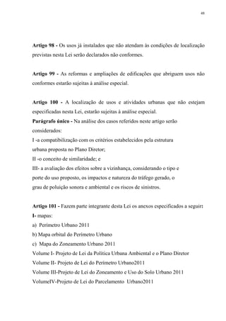 48




Artigo 98 - Os usos já instalados que não atendam às condições de localização
previstas nesta Lei serão declarados não conformes.


Artigo 99 - As reformas e ampliações de edificações que abriguem usos não
conformes estarão sujeitas à análise especial.


Artigo 100 - A localização de usos e atividades urbanas que não estejam
especificadas nesta Lei, estarão sujeitas à análise especial.
Parágrafo único - Na análise dos casos referidos neste artigo serão
considerados:
I -a compatibilização com os critérios estabelecidos pela estrutura
urbana proposta no Plano Diretor;
II -o conceito de similaridade; e
III- a avaliação dos efeitos sobre a vizinhança, considerando o tipo e
porte do uso proposto, os impactos e natureza do tráfego gerado, o
grau de poluição sonora e ambiental e os riscos de sinistros.


Artigo 101 - Fazem parte integrante desta Lei os anexos especificados a seguir:
I- mapas:
a) Perímetro Urbano 2011
b) Mapa orbital do Perímetro Urbano
c) Mapa do Zoneamento Urbano 2011
Volume I- Projeto de Lei da Política Urbana Ambiental e o Plano Diretor
Volume II- Projeto de Lei do Perímetro Urbano2011
Volume III-Projeto de Lei do Zoneamento e Uso do Solo Urbano 2011
VolumeIV-Projeto de Lei do Parcelamento Urbano2011
 