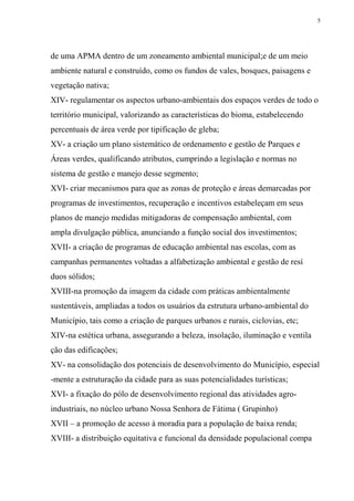 5




de uma APMA dentro de um zoneamento ambiental municipal;e de um meio
ambiente natural e construído, como os fundos de vales, bosques, paisagens e
vegetação nativa;
XIV- regulamentar os aspectos urbano-ambientais dos espaços verdes de todo o
território municipal, valorizando as características do bioma, estabelecendo
percentuais de área verde por tipificação de gleba;
XV- a criação um plano sistemático de ordenamento e gestão de Parques e
Áreas verdes, qualificando atributos, cumprindo a legislação e normas no
sistema de gestão e manejo desse segmento;
XVI- criar mecanismos para que as zonas de proteção e áreas demarcadas por
programas de investimentos, recuperação e incentivos estabeleçam em seus
planos de manejo medidas mitigadoras de compensação ambiental, com
ampla divulgação pública, anunciando a função social dos investimentos;
XVII- a criação de programas de educação ambiental nas escolas, com as
campanhas permanentes voltadas a alfabetização ambiental e gestão de resí
duos sólidos;
XVIII-na promoção da imagem da cidade com práticas ambientalmente
sustentáveis, ampliadas a todos os usuários da estrutura urbano-ambiental do
Município, tais como a criação de parques urbanos e rurais, ciclovias, etc;
XIV-na estética urbana, assegurando a beleza, insolação, iluminação e ventila
ção das edificações;
XV- na consolidação dos potenciais de desenvolvimento do Município, especial
-mente a estruturação da cidade para as suas potencialidades turísticas;
XVI- a fixação do pólo de desenvolvimento regional das atividades agro-
industriais, no núcleo urbano Nossa Senhora de Fátima ( Grupinho)
XVII – a promoção de acesso à moradia para a população de baixa renda;
XVIII- a distribuição equitativa e funcional da densidade populacional compa
 
