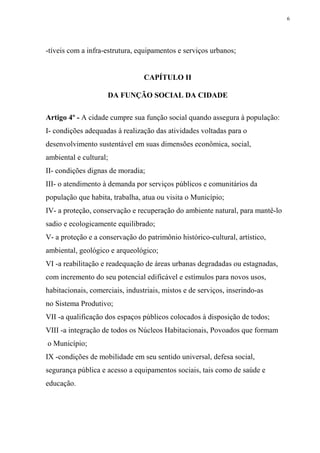 6




-tíveis com a infra-estrutura, equipamentos e serviços urbanos;


                                 CAPÍTULO II

                     DA FUNÇÃO SOCIAL DA CIDADE

Artigo 4º - A cidade cumpre sua função social quando assegura à população:
I- condições adequadas à realização das atividades voltadas para o
desenvolvimento sustentável em suas dimensões econômica, social,
ambiental e cultural;
II- condições dignas de moradia;
III- o atendimento à demanda por serviços públicos e comunitários da
população que habita, trabalha, atua ou visita o Município;
IV- a proteção, conservação e recuperação do ambiente natural, para mantê-lo
sadio e ecologicamente equilibrado;
V- a proteção e a conservação do patrimônio histórico-cultural, artístico,
ambiental, geológico e arqueológico;
VI -a reabilitação e readequação de áreas urbanas degradadas ou estagnadas,
com incremento do seu potencial edificável e estímulos para novos usos,
habitacionais, comerciais, industriais, mistos e de serviços, inserindo-as
no Sistema Produtivo;
VII -a qualificação dos espaços públicos colocados à disposição de todos;
VIII -a integração de todos os Núcleos Habitacionais, Povoados que formam
o Município;
IX -condições de mobilidade em seu sentido universal, defesa social,
segurança pública e acesso a equipamentos sociais, tais como de saúde e
educação.
 