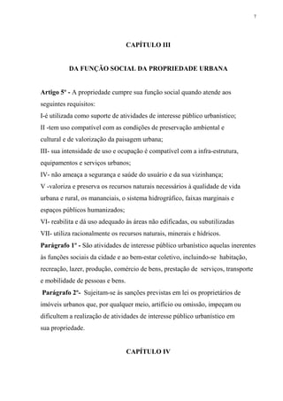 7




                                  CAPÍTULO III


          DA FUNÇÃO SOCIAL DA PROPRIEDADE URBANA


Artigo 5º - A propriedade cumpre sua função social quando atende aos
seguintes requisitos:
I-é utilizada como suporte de atividades de interesse público urbanístico;
II -tem uso compatível com as condições de preservação ambiental e
cultural e de valorização da paisagem urbana;
III- sua intensidade de uso e ocupação é compatível com a infra-estrutura,
equipamentos e serviços urbanos;
IV- não ameaça a segurança e saúde do usuário e da sua vizinhança;
V -valoriza e preserva os recursos naturais necessários à qualidade de vida
urbana e rural, os mananciais, o sistema hidrográfico, faixas marginais e
espaços públicos humanizados;
VI- reabilita e dá uso adequado às áreas não edificadas, ou subutilizadas
VII- utiliza racionalmente os recursos naturais, minerais e hídricos.
Parágrafo 1º - São atividades de interesse público urbanístico aquelas inerentes
às funções sociais da cidade e ao bem-estar coletivo, incluindo-se habitação,
recreação, lazer, produção, comércio de bens, prestação de serviços, transporte
e mobilidade de pessoas e bens.
Parágrafo 2º- Sujeitam-se às sanções previstas em lei os proprietários de
imóveis urbanos que, por qualquer meio, artifício ou omissão, impeçam ou
dificultem a realização de atividades de interesse público urbanístico em
sua propriedade.


                                  CAPÍTULO IV
 