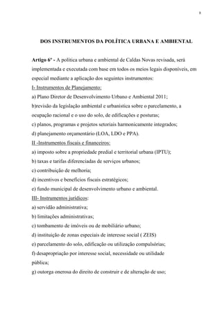 8




    DOS INSTRUMENTOS DA POLÍTICA URBANA E AMBIENTAL


Artigo 6º - A política urbana e ambiental de Caldas Novas revisada, será
implementada e executada com base em todos os meios legais disponíveis, em
especial mediante a aplicação dos seguintes instrumentos:
I- Instrumentos de Planejamento:
a) Plano Diretor de Desenvolvimento Urbano e Ambiental 2011;
b)revisão da legislação ambiental e urbanística sobre o parcelamento, a
ocupação racional e o uso do solo, de edificações e posturas;
c) planos, programas e projetos setoriais harmonicamente integrados;
d) planejamento orçamentário (LOA, LDO e PPA).
II -Instrumentos fiscais e financeiros:
a) imposto sobre a propriedade predial e territorial urbana (IPTU);
b) taxas e tarifas diferenciadas de serviços urbanos;
c) contribuição de melhoria;
d) incentivos e benefícios fiscais estratégicos;
e) fundo municipal de desenvolvimento urbano e ambiental.
III- Instrumentos jurídicos:
a) servidão administrativa;
b) limitações administrativas;
c) tombamento de imóveis ou de mobiliário urbano;
d) instituição de zonas especiais de interesse social ( ZEIS)
e) parcelamento do solo, edificação ou utilização compulsórias;
f) desapropriação por interesse social, necessidade ou utilidade
pública;
g) outorga onerosa do direito de construir e de alteração de uso;
 