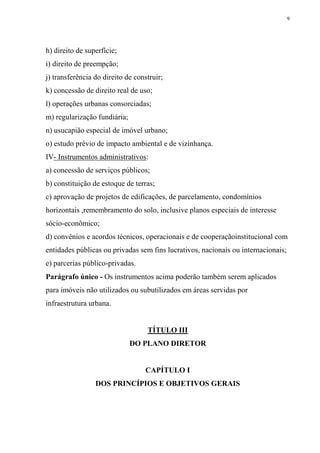 9




h) direito de superfície;
i) direito de preempção;
j) transferência do direito de construir;
k) concessão de direito real de uso;
l) operações urbanas consorciadas;
m) regularização fundiária;
n) usucapião especial de imóvel urbano;
o) estudo prévio de impacto ambiental e de vizinhança.
IV- Instrumentos administrativos:
a) concessão de serviços públicos;
b) constituição de estoque de terras;
c) aprovação de projetos de edificações, de parcelamento, condomínios
horizontais ,remembramento do solo, inclusive planos especiais de interesse
sócio-econômico;
d) convênios e acordos técnicos, operacionais e de cooperaçãoinstitucional com
entidades públicas ou privadas sem fins lucrativos, nacionais ou internacionais;
e) parcerias público-privadas.
Parágrafo único - Os instrumentos acima poderão também serem aplicados
para imóveis não utilizados ou subutilizados em áreas servidas por
infraestrutura urbana.


                                   TÍTULO III
                              DO PLANO DIRETOR


                                  CAPÍTULO I
                 DOS PRINCÍPIOS E OBJETIVOS GERAIS
 