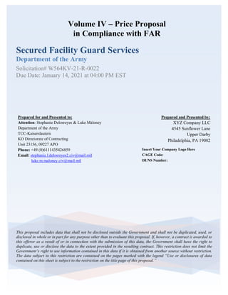Volume IV – Price Proposal
in Compliance with FAR
Secured Facility Guard Services
Department of the Army
Solicitation# W564KV-21-R-0022
Due Date: January 14, 2021 at 04:00 PM EST
This proposal includes data that shall not be disclosed outside the Government and shall not be duplicated, used, or
disclosed in whole or in part for any purpose other than to evaluate this proposal. If, however, a contract is awarded to
this offeror as a result of or in connection with the submission of this data, the Government shall have the right to
duplicate, use or disclose the data to the extent provided in the resulting contract. This restriction does not limit the
Government’s right to use information contained in this data if it is obtained from another source without restriction.
The data subject to this restriction are contained on the pages marked with the legend “Use or disclosures of data
contained on this sheet is subject to the restriction on the title page of this proposal.”
Insert Your Company Logo Here
CAGE Code:
DUNS Number:
Prepared and Presented by:
XYZ Company LLC
4545 Sunflower Lane
Upper Darby
Philadelphia, PA 19082
Prepared for and Presented to:
Attention: Stephanie Delosreyes & Luke Maloney
Department of the Army
TCC-Kaiserslautern
KO Directorate of Contracting
Unit 23156, 09227 APO
Phone: +49 (0)6111435426859
Email: stephanie.l.delosreyes2.civ@mail.mil
luke.m.maloney.civ@mail.mil
 