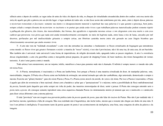 silêncio antes e depois do sentido, as vagas nulas do antes da vida e do depois da vida, os choques de virtualidades ensandecidas dentro dos sonhos: sem essa morte não
seria ele aquele que põe a palavra em seu devido lugar: o lugar nenhum de todos nós: se não fosse assim não sentiríamos por trás, antes, entre e depois dessas palavras
o mysterium tremendum et fascinans: somente sua morte e o desaparecimento material e espiritual das suas palavras é o que garante a presença, bem junto,
sempre colado e sempre distante do mysterium: os escritores e os poetas que ainda estão vivos e que trabalham palavras materializadas podem somente repetir
a palhaçada dos gêneros, dos ritmos, das musicalidades, das formas, das agradáveis e esperadas mesmas coisas: e nos alegramos com essa morte e com esse
cadáver que persevera: isso prova que nada está ainda irremediavelmente corrompido: no meio do legítimo nada, entre lama e rios de lama, cercados por mil
desertos, perfurados por mil mediocridades gritantes e sempre certas, um libertino caminha morto entre nós gerando no caos frágeis biombos que
silenciosamente sussurram que ainda estamos vivos.
        5 - A arte não vem da “realidade circundante”: a arte vem das entranhas [as entranhas: o fundamento: os fluxos cristalizados de linguagem que entendemos
como mundo: os fluxos vivos que geram e formatam o existir: a maneira do “nosso” existir], e isso não é provinciano, não é de uma rua, de uma casa, de um barzinho.
Mas também não é universal: todo universal é uma forma de imperialismo, de religião devorando tudo, apagando todos os passos singulares. A arte é a resistência
dessas singularidades: a arte cria guerrilhas contra o mesquinho pensar pequeno, do querer de shopping Center, do fazer medroso, dos tristes buraquinhos de vermes
terrestres. A arte é uma guerra contra o mundo.
        Todo artista é um extraterrestre, um ser nojento, infeliz, metafísico e louco para penetrar onde não é chamado. O infinito é sempre menor e o mundo não cabe
em nossa boca.
        6 - A Poesia, normalmente, é reacionária e o Poeta um lambe-botas. Isso porque a Poesia é uma maneira cristalizada de dizer, de manipular palavras, sons,
musicalidades, imagens. O Poeta cria a Poesia como um bichinho de estimação, um animal treinado que sabe dar cambalhotas, algo amestrado, domesticado e sempre o
mesmo. Exercita um “gênero literário”: para ele existe Poesia e Prosa. E a Poesia existe através da estrofe, do verso e do ritmo. Por isso a Poesia é reacionária: o Poeta
é aquele que além de reverenciar o hino nacional, chorar com a bandeira e achar que o “parnasianismo” é o máximo, retém a possibilidade de fluxo multidimensional
da poesia, fazendo parte daqueles que estão sempre em volta do poder, das maneiras estereotipadas de dizer, sentir e pensar. O Poeta não consegue entender nem o
poeta nem a poesia: ele consegue somente reproduzir uma coisa asquerosa chamada Poesia (os minimamente atentos já notaram que uso o maiúsculo e o minúsculo
para dizer coisas diferentes com a mesma palavra).
        E toda “província” tem em exagero essa perversão poética tanto da poesia quanto do poeta, para não falar do excesso de Poetas. Mas não é por maldade não: é
por burrice mesmo, ignorância e falta de coragem. Mas essa realidade não é hegemônica, não inclui todos, mesmo que o restante não chegue aos dedos de uma mão. E
isso é um prêmio à inteligência. O nascimento tanto da poesia quanto do poeta é um acontecimento da inteligência, uma festa, uma conquista do além da palavra e da
imagem.
                                                                                                                                                                      10
 