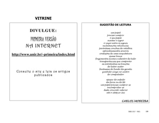 VITRINE
                                             SUGESTÃO DE LEITURA

           DIVULGUE:                                     um papel
                                                      precisa cumprir

           PRIMEIRA VERSÃO                              o seu papel
                                                      aceitar o signo
                                                  o vazio entre os signos
        NA INTERNET                              exclamações reticências
                                              parênteses conchas de retalhos
                                                 estranhamentos sonoros

http://www.unir.br/~primeira/index.html       confissões de uma arquitetura
                                                        quase louca
                                          fingimentos acima e adentro de tudo
                                              transparências que comporão
                                                as entrelinhas as traições
                                                      do leitor-autor
                                              fantasma do fundo da gaveta
  Consulte o site e leia os artigos             zumbido cinza no centro
            pub lic ados                              do computador

                                                  apesar do enfado
                                                  da fúria ou do fel
                                              um papel precisa cumprir-se
                                                   encompridar-se
                                                deste concreto inferno
                                                  até o utópico céu



                                                                 CARLOS MOREIRA


                                                                       ISSN 1517 - 5421   108
 