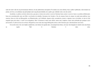 razão de existir: tudo de um provincianismo doloroso, de uma adolescência inescapável. No entanto essa coisa informe, fraca e pobre é publicada a todo instante nos
jornais, em livros, em coletâneas seja pelo próprio autor seja pela proximidade com o poder, que o defende como a um cão caseiro.
       Acreditam, os pobres escritores desta terra, que para se tornar um escritor e escrever literatura basta sentar e escrever; basta se acreditar alfabetizado;
basta um comichãozinho entre um filho e um horário de trabalho; literaturas dos feriados e fins de semana; basta ter amigos no poder para publicar suas
asneiras; basta ter lido um Bilacquinho, um Montelozinho, um Coelhinho, alguma seleta secundarista, jornais e algumas raras revistinhas, ou não ter lido
ninguém (para não afetar o “estilo” da cavalgadura). Não! A literatura é muito mais difícil, muito mais complexa, muito mais profunda que qualquer curso
universitário. E além da lista de escritores obrigatórios existe toda uma longa bibliografia teórica sobre literatura que é absolutamente necessária.
       Um escritor não se faz com simples amadorismo, com leituras de segunda mão, com pouquíssima leitura, com uma vida integrada no mundo como uma barata
ao                  esgoto.                   Não!                   A                   literatura                  é                outra                  coisa.




                                                                                                                                                               18
 