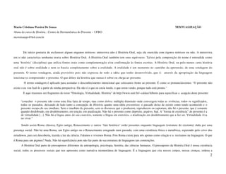 Maria Cristiane Pereira De Souza                                                                                                       TEXTUALIZAÇÃO
Aluna do curso de História - Centro de Hermenêutica do Presente – UFRO
mcristianeps@bol.com.br




        De início gostaria de esclarecer alguns enganos teóricos: entrevista não é História Oral, seja ela exercida com rigores teóricos ou não. A entrevista
em si não caracteriza nenhuma teoria sobre História Oral. A História Oral também tem seus equívocos. Talvez pela composição do nome é entendida como
uma ‘história’ (disciplina) que utiliza fontes orais como complementação e/ou confirmação às fontes escritas. A História Oral, ou pelo menos certa história
oral não é sobre oralidade e nem se baseia completamente sobre a oralidade. A oralidade é um momento no caminho da apreensão, de uma sondagem do
presente. O termo sondagem, ainda provisório pois não expressa de todo a idéia que tenho desenvolvido, que é: através da apropriação da linguagem
tenciona-se compreender o presente. O que difere da história que nunca é sobre ou chega ao presente.
        O termo sondagem é aplicado para assinalar o desconhecimento intencional que colocamos frente ao presente. É como se pronunciássemos: “O presente não
existe e eu vou fazê-lo a partir de minha perspectiva. Ele não é o que eu estou lendo, o que estou vendo, porque tudo está pronto.”
        E aqui trazemos um fragmento do texto “Ontologia, Virtualidade, História” de http://www.unir.br/~caldas/Alberto para especificar a acepção deste presente:

      “conceber o presente não como uma fina fatia de tempo, mas como dobra: múltipla dimensão onde convergem todas as vivências, todos os significados,
      todos os passados, deixando de lado tanto a concepção de História quanto uma idéia presentista: o passado deixa de existir como tendo acontecido e o
      presente escapa do seu imediato. Sem o imediato do presente, sem os discursos que o produzem, reproduzem ou capturam, não há o presente, que é somente
      quando desdobrado, em desdobramento, em tenção, em atualização. Não há o presente como depósito, arquivo, baú. A “forma de existência” do presente é a
      de virtualidade [...]. Não há a língua antes do seu exercício, somente a língua em exercício, a atualização em desdobramento que a faz ser. Virtualidade viva
      no viver.”

      Sendo assim Roma clássica, Egito antigo, Renascimento e outros ‘fato histórico’ estão presentes enquanto linguagem (estrutura do existente) dada por uma
presença social. Não há uma Roma, um Egito antigo ou o Renascimento estagnado num passado, com uma existência física e metafísica, esperando pelo crivo dos
estudiosos, para ser descoberta, trazida a luz da ciência. Falamos e vivemos Roma. Pois Roma existe para nós apenas como criação e a recriamos na linguagem. O que
é Roma para um pigmeu? Nada. Não há significância pois não faz parte de sua estrutura de linguagens tais construções.
      A História Oral parte de pressupostos diferentes da antropologia, psicologia, história, das ciências humanas. O pressuposto da História Oral é nossa existência
social, todos os processos sociais que nos apresenta como narrativa momentânea de linguagem. É a linguagem que cria nossos corpos, nossas crenças, ordena a
                                                                                                                                                                      2
 