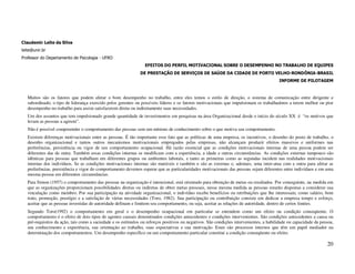 Claudemir Leite da Silva
leite@unir.br
Professor do Departamento de Psicologia - UFRO
                                                                  EFEITOS DO PERFIL MOTIVACIONAL SOBRE O DESEMPENHO NO TRABALHO DE EQUIPES
                                                               DE PRESTAÇÃO DE SERVIÇOS DE SAÚDE DA CIDADE DE PORTO VELHO-RONDÔNIA-BRASIL
                                                                                                                                         INFORME DE PILOTAGEM



   Muitos são os fatores que podem afetar o bom desempenho no trabalho, entre eles temos o estilo de direção, o sistema de comunicação entre dirigente e
   subordinado, o tipo de liderança exercido pelos gerentes ou possíveis líderes e os fatores motivacionais que impulsionam os trabalhadores a terem melhor ou pior
   desempenho no trabalho para assim satisfazerem direta ou indiretamente suas necessidades.
   Um dos assuntos que tem impulsionado grande quantidade de investimentos em pesquisas na área Organizacional desde o início do século XX é “os motivos que
   levam as pessoas a agirem”.
   Não é possível compreender o comportamento das pessoas sem um mínimo de conhecimento sobre o que motiva seu comportamento.
   Existem diferenças motivacionais entre as pessoas. É tão importante esse fato que as políticas de uma empresa, os incentivos, o desenho do posto de trabalho, o
   desenho organizacional e tantos outros mecanismos motivacionais empregados pelas empresas, não alcançam produzir efeitos massivos e uniformes nas
   preferências, persistência ou vigor de seu comportamento ocupacional. Há razão essencial que as condições motivacionais internas de uma pessoa podem ser
   diferentes das de outra. Também essas condições internas se modificam com a experiência, a idade e outras circunstâncias. As condições externas tampouco são
   idênticas para pessoas que trabalham em diferentes grupos ou ambientes laborais, e tanto as primeiras como as segundas incidem nas realidades motivacionais
   internas dos indivíduos. Se as condições motivacionais internas são mutáveis e também o são as externas e, ademais, uma inter-atua com a outra para afetar as
   preferências, persistência e vigor do comportamento devemos esperar que as particularidades motivacionais das pessoas sejam diferentes entre indivíduos e em uma
   mesma pessoa em diferentes circunstâncias.
   Para Simon (1957) o comportamento das pessoas na organização é intencional, está orientado para obtenção de metas ou resultados. Por conseguinte, na medida em
   que as organizações proporcionam possibilidades diretas ou indiretas de obter metas pessoais, nessa mesma medida as pessoas estarão dispostas a considerar sua
   vinculação como membro. Por sua participação na atividade organizacional, o indivíduo recebe benefícios ou retribuições que lhe interessam, como salário, bom
   trato, promoção, prestígio e a satisfação de várias necessidades (Toro, 1982). Sua participação ou contribuição consiste em dedicar a empresa tempo e esforço,
   aceitar que as pessoas investidas de autoridade definam e limitem seu comportamento, ou seja, aceitar as relações de autoridade, dentro de certos limites.
   Segundo Toro(1992) o comportamento em geral e o desempenho ocupacional em particular se entendem como um efeito ou condição conseqüente. O
   comportamento é o efeito de dois tipos de agentes causais denominados condições antecedentes e condições intervenientes. São condições antecedentes a causa ou
   pré-requisitos da ação, tais como a saciedade e os estímulos ou reforços positivos ou negativos. São condições intervenientes, a habilidade ou capacidade da pessoa,
   seu conhecimento e experiência, sua orientação ao trabalho, suas expectativas e sua motivação. Estes são processos internos que têm um papel mediador na
   determinação dos comportamentos. Um desempenho específico ou um comportamento particular constitui a condição conseqüente ou efeito.

                                                                                                                                                                   20
 