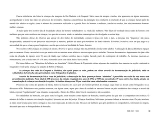 Poucas referências são feitas às crianças das margens do Rio Madeira e do Guaporé. Salvo casos de estupro e tutelas, elas aparecem em alguns momentos,
acompanhando o nome das mães nos processos de inventário. Algumas características da população nos conduzem à conclusão de que as crianças faziam parte do
mundo dos adultos na região, como o número de casamentos realizados e o grande fluxo de homens e mulheres, conclui-se resultar, dos relacionamentos homem-
mulher: crianças.
        A maior parte dos escritos fala de localidades cheias de homens trabalhadores e a vinda das mulheres. Não falam do resultado dessa união de homens com
mulheres que por certo resultava em crianças, vez que não se usava, ainda, os métodos contraceptivos tão divulgados e aceitos hoje.
        Não podemos deixar de observar que apesar do alto índice de mortalidade, comum à época em todo o país, a presença dos “pequenos’ não passa
desapercebida, anotando-se nos processos relacionados a menores, pedidos de tutela por moradores de Santo Antonio. Existindo, inclusive casos em que alega-se a
necessidade de que a criança possa freqüentar a escola que existia na localidade de Santo Antonio.
        Nos escritos sobre crianças no começo do século, observa-se que às crianças não era permitido circular entre adultos. A educação da época delimitava espaços
para os menores. Outra característica era que muito cedo os meninos eram adultos e estavam aptos para o trabalho. Diversos documentos e depoimentos da época dão
conta da chegada de rapazes com 16 anos de idade, que vinham sozinhos para a região, fazendo parte do contingente de trabalho. As meninas casavam-se,
normalmente, com a idade entre 14 e 18 anos, ocorrendo casos com idade abaixo dessa média
        De forma lúdica, em “Memórias da Infância na Amazônia”, Aldrin Moura de Figueiredo coloca algumas das condições dos menores na região, realçando o
imaginário vivido pelas crianças na cidades de Belém e Manaus.
          As crianças dos vales do Guaporé e Madeira, das quais pouco se sabe, podem ser vistas através da documentação do judiciário, onde os
   soldadinhos da borracha são apresentados como brinquedos de plástico.
          Através da documentação fria e crua do judiciário, a observação da forte presença dessas “alminhas” é percebida em razão da sua marca nos
   procedimentos judiciais. Num total de 600 processos da coleção resgatada dos anos de 1912 a 1930 são encontrados 49 casos entre eles, tutela, adoção ou
   comunicação de crianças em situação irregular. As tutelas alcançavam 50 por cento dos casos relacionados a menores.
        Processos dão conta dos pedidos de tutela, feitos na maioria dos casos por um homem protetor de crianças cujas mães as davam como brinquedos ou as
deixavam órfãs. Poderíamos sem grandes remorsos, em alguns casos, supor que a bem da verdade os mesmos fossem os pais verdadeiros das crianças e através da
tutela, estavam “regularizando” uma situação, assegurando o futuro dos filhos, tidos fora do casamento e não assumidos.
        Os soldadinhos da borracha, aos quais nada foi legado, eram tratados como objetos de borracha, matéria prima da qual eles se compunham em essência. O
número de órfãos e menores em situação irregular é presente nos atos da justiça. Crianças brasileiras, bolivianas, peruanas tinham as mesmas sinas. Os pais morriam,
as mães eram levadas para outros seringais e elas eram repassadas de mão em mão. Há casos de mulheres que após perderem os companheiros, retornaram às origens,
deixando para traz os brinquedinhos de borracha.

                                                                                                                                          ISSN 1517 - 5421         30
 