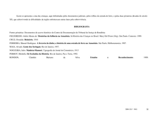 Assim se apresenta a sina das crianças, aqui delimitadas pelos documentos judiciais, pelos trilhos da estrada de ferro, e pelas duas primeiras décadas do século
XX, que sobrevivendo às dificuldades da região enfrentavam outras lutas pela sobrevivência.


                                                                             BIBLIOGRAFIA

Fontes primárias: Documentos do acervo histórico do Centro de Documentação do Tribunal de Justiça de Rondônia
FIGUEIREDO, Aldrin Moura de. Memórias da Infância na Amazônia. In:História das Crianças no Brasil. Mary Del Priore (Org). São Paulo. Contexto. 1999.
CRUZ, Oswaldo. Relatório. 1910
FERREIRA, Manoel Rodrigues. A ferrovia do diabo; a história de uma estrada de ferro na Amazônia. São Paulo, Melhoramentos, 1987.
MAIA, Alvado. Gente dos Seringais. Rio de Janeiro, 1957.
NOGUEIRA, Julio. Madeira-Mamoré. Typografia do Jornal do Commércio, 1913
PERROT, Michelle, Os Excluídos da História. Rio de Janeiro, Paz e Terra, 1992.
RONDON,                Cândido             Mariano              da             Silva.            Estudos              e            Reconhecimento.                1909.




                                                                                                                                            ISSN 1517 - 5421          32
 
