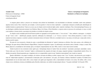 Arneide Cemin                                                                                                              Gênero e Antropologia do Imaginário:
Professora de Antropologia – UFRO                                                                                         Bachelard e os Poderes do Andrógino
Centro do Imaginário Social
cemin@portovelho.br


        A categoria gênero enfoca o processo de construção sócio-cultural da feminilidade e da masculinidade em diferentes sociedades, tendo como parâmetro
algumas teorias sociais. Para o marxismo, por exemplo, o cerne da questão é o fato de sermos explorados - a exploração começaria na família pela subordinação do
trabalho feminino ao patriarcalismo. Tratar-se-ia, nesse caso, de relação social revestida de duplo caráter: material e ideológico. Para a Socioantropologia Francesa, em
sua abordagem simbólica-funcional-estrutural (cito Durkeim, Mauss, Lévi-Straus e Pierre Bourdieu), a resposta estaria no processo de socialização, ou seja, no modo
como mulheres e homens desde o nascimento são incluídos ou excluídos de relações sociais.
        As relações sociais estudadas pela Escola Francesa podem ser agrupadas em três grandes temas: a “troca de dons” – bens, mulheres e mensagens -; as relações
do tipo “totem e tabu” – identificação, projeção, repressão, sublimação, lei, idealização – e, as “técnicas corporais”. Nessa última perspectiva, o corpo é a base
material das técnicas corporais e constitui o primeiro instrumento técnico do homem. Sobre ele a sociedade inscreve a sua marca, de modo que o corpo pode revelar a
história social do sujeito.
        Do ponto de vista existencial, a finitude do corpo e a possibilidade da infinitude do “espírito” polarizam as reflexões. Para vários autores, sob a influência de
Heidegger, dos quais destaco Gilbert Durand e Edgard Morin, a função do imaginário é erguer, via eufemização, uma barreira contra a finitude, o tempo e a morte. Para
Morin, depois de a sexualidade ter sido incluída, após as revoluções comportamentais dos anos 1960, a morte é o nosso mais recente excluído.
        Ainda do ponto de vista existencial, temos aquilo que a Antropologia chama de “pontos fortes da existência”: nascimento, procriação, maturidade e morte.
Vemos então, que o fato de sermos “existentes” implica o enfrentamento das categorias de tempo e de espaço, enquanto topologia e temporalidade mental e física. Ao
abordar esta questão, Durand argumenta que o imaginário deve ser compreendido a partir de uma “fantástica transcendental” que só pode ser espacial.
        Quanto a Bachelard, o seu tempo é nostálgico, ele valoriza o devaneio da infância, escolhe o repouso como “locus” da alma, e não desenvolve, por exemplo, o
tema da “subjetividade maquínica”, insistentemente evidenciadas pelos “pós-modernos”, dos quais, cito Guattari e Deleuze. Bachelard é moderno. No âmbito dessa
temporalidade ele nos dá muitas lições sobre a nossa relação com aquilo que imaginamos sobre a materialidade do homem e do cosmos. Ou melhor, sobre a nossa
relação com as substâncias cósmicas já trabalhadas pelas filosofias tradicionais, nos moldes da representação clássica: “As quatro similitudes” de Foucault (1992).



                                                                                                                                             ISSN 1517 - 5421         34
 