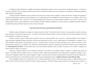 O trabalho do qual fala Bachelard, é o trabalho do pensamento materializado por palavras (o dizer social); processos de fabricação (técnicas – o saber/fazer);
utensílios (os artefatos); afetos (os diferentes modos de sentir). Para ele, o nascimento do homem ocorre com o pensamento e o pensamento é definido pela produção de
tropos, metáfora, sentido figurado.
        A categoria de gênero, Bachelard a discute no último livro da série que ele escreveu sobre o imaginário: “A poética do devaneio”, tomando como parâmetro a
“psicologia das profundezas”, proposta por Jung. Considera que o eu é sempre duplo, pois em concordância com Jung, ele postula que o eu é andrógino, e fala sobre os
“poderes da androginidade”. Mas, o que seria isso? Vou seguir Bachelard muito de perto. Ele é um autor por demais instingante, ama os livros e as palavras e elas
jorram cintilantes, precisas, quase insubstituíveis, como nas traduções. Dá pena parafraseá-lo, interpretá-lo; ao mesmo tempo, sua companhia é por demais tentadora e
não dá para ficar apenas desfrutando o prazer de ouvi-lo, assim, nos arriscamos.


                                                  O que há por baixo da máscara supermasculina de Zaratustra?


        Bachelard começa reafirmando sua condição de “sonhador de palavras escritas” e declara uma de suas “loucuras”: para cada palavra masculina sonha uma
palavra feminina. O autor apresenta ainda, uma tese – o devaneio é um dos estados femininos da alma. O sonho é masculino. Do mesmo modo, distingue os conceitos
como masculinos e as imagens como femininas.
        Propõe-se a estudar a situação da mulher apenas do ponto de vista onírico, procurando definir como o masculino e o feminino trabalham os nossos devaneios,
tendo como apoio à dualidade da psique em feminino e masculino, que Jung chamou de anima e animus, respectivamente. Essas polaridades, ora cooperam e ora se
opõem. Distingue o sonho noturno, como pertencente ao animus, e o devaneio à anima. O devaneio sem drama, sem história, nos dá o repouso do feminino, com ele
experimentamos a doçura de viver, a lentidão e a paz. Afirma que no devaneio podemos encontrar os elementos para uma filosofia do repouso e para a compreensão de
um “existencialismo do devaneio”. O sonho noturno pode ser uma luta violenta ou habilidosa contra as censuras. O devaneio nos faz conhecer a linguagem sem
censura, pois nele só falamos a nós mesmos.
        Afirma que no devaneio solitário nós nos conhecemos no masculino e no feminino, e que o devaneio idealiza o seu objeto e o sonhador. Desse modo, um
homem e uma mulher falam na solidão do nosso ser em busca de união. Acredita que Jung demonstrou que primitivamente o psiquismo é andrógino e que o
inconsciente é fundamento natural. Para reforço de argumento, indaga: o que há por baixo da máscara supermasculina de Zaratustra? Ele mesmo responde que o
homem em sua pretensão mais viril tem também uma anima. Acrescenta que a fenomenologia da anima, a poética do devaneio, é uma poética da anima.
        Extrai conseqüências lógicas de sua escolha teórica e diz: se o homem é polarizado em animus, sonha seu devaneio em anima, e a mulher centrada em anima
sonha em animus. Um dos efeitos desse raciocínio ele mesmo o expressa: opina que o “feminismo” reforça o animus na mulher. Ao animus pertencem os projetos e as

                                                                                                                                          ISSN 1517 - 5421         35
 