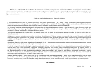 Adverte que a androginidade não é a dialética da animalidade, no sentido da criação de uma monstruosidade híbrida, mas apogeu dos devaneios sobre o
supermasculino e o superfeminino, atestados pela recorrente temática do duplo, tanto na literatura quanto na psiquiatria. O ente projetado pelo devaneio é duplo porque
duplos somos nós mesmos.


                                                      O jogo das relações quadripolares e os poderes do andrógino


   E assim, Bachelard chega ao jogo das relações quadripolares, onde somos anima e animus; e ele é animus e anima. Isto permite ao autor estabelecer um lema:
   “estou sozinho, portanto somos quatro”. Aqui eu me permito uma interpolação no raciocínio de Bachelard para indagar: dado o caráter central e nominativo das
   relações de parentesco nas sociedades da tradição, o Édipo primitivo teria que se definir no âmbito da relação quadripolar?
   Nas sociedades da tradição cada ego é o epicentro de pelo menos uma das quatro quadripolaridades seguintes: 1) pai, mãe, avô-avó; 2) pai, mãe, tio-tia; 3) pai, mãe,
   irmão-irmã; 4) pai, mãe, sogro-sogra. Para Freud, apoiado em dados etnográficos acerca do tabu da sogra, a última quadripolaridade atesta a ambivalência dos
   sentimentos e contribui para elucidar o fundamento da regra do incesto.
    Pelo raciocínio de Bachelard, se o homem busca a sua anima na mulher, e, se sua mulher, por sua vez, é uma projeção de sua mãe, sua sogra (de ego) só pode ser a
   “réplica” da sua mãe.
   Qual pode ser o interesse de nos determos nesse tipo de problema? Quem fala em nós? Todas as entidades importantes do grupo parental? Bachelard, com Jung, fala
   da bi-polaridade dupla do masculino e do feminino, paradoxo onde o duplo é o duplo de um ente duplo.Fala, ainda, do necessário hierogamos para a união dos
   contrários separados por determinações sociais, visto que o ser em seu fundamento é andrógino e as inflações sociais provocariam oposições, em geral, rispidamente
   polarizadas.
   Investindo na androginia como base de uma antropologia, Bachelard diz que a androginia não é a remota estrutura biológica que nos traria mitos ancestrais, mas que
   ela continua aberta diante de nós como tarefa própria e imediata do amor.
   O poder do andrógino é o equilíbrio das duplas projeções cruzadas, pois ele faz as uniões bem sucedidas. O ponto de partida é conhecer o seu próprio ideal: quem é
   você em anima, quem é você em animus? Em seguida, alimentar a idealização pelo devaneio criativo e construir o ideal no real, no trabalho de busca da
   androginidade perdida, pois os valores da feminilidade e da masculinidade são hostis quando separados. Cabe ao imaginário coordená-los, diversificando o devaneio
   das idealizações recíprocas em uma psicologia criante e atuante, visando superar o que o autor chama de “pobre dialética do cotidiano: o ilogicismo e o lugar-
   comum”, ou, citando Jung, as personalidades parcelares – o homem inferior e a mulher inferior. Destaca o romance “Séraphita”, de Balzac, como exemplo de
   harmonização andrógina onde ocorre um ideal de vida na própria vida.
   Para bem idealizar a mulher, o homem precisa estar em paz com sua anima. Para bem idealizar o homem, a mulher precisa estar igualmente bem com sua anima,
   pois a anima é fonte do devaneio no psiquismo, sendo ela quem propicia as sínteses de idealizações. O devaneio, embora sendo uma atividade onírica, nele a
   consciência permanece clara. O papel da imaginação, função da alma, não é a recusa do real, mas o despertar da vontade para a criação de novas possibilidades.


                                                                              BIBLIOGRAFIA

                                                                                                                                           ISSN 1517 - 5421         38
 