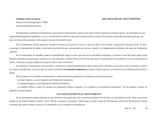 Clodomir Santos de Morais                                                                                ORGANIZACIÓN DE ASENTAMIENTOS
          Professor de Sociologia Rural - UFRO
          jacintaclodomir@hotmail.com


          El asentamiento constituye un instrumento esencial para la incorporación vertical de las masas rurales al proceso de reforma agraria. El asentamiento es una
organización del grupo de individuos y a la vez un laboratorio vivencial en que por la experimentación se buscan los elementos adecuados necesarios para que, con
base en el desarrollo económico, dicho grupo al alcance el desarrollo social.

          En el asentamiento se busca ajustar los sistemas de tenencia, las formas de tenencia y tipos de cultivo a las actitudes y aspiraciones del grupo social. Es decir,
se persigue la introducción de modos y relaciones de producción que corresponderán al universo cultural y al comportamiento ideológico del grupo de trabajadores
agrícolas.
          En el asentamiento sus miembros tienen la oportunidad de elegir el modus operandi en las actividades económicas y el modus vivendi del propio grupo social.
Durante el período de asentamiento –de uno a tres ciclos agrícolas- se podrá saber las formas más adecuadas de organización de la producción y de su comercialización
misma. Asimismo, se logra establecer los tipos de cultivos más convenientes.
          Sin embargo, lo fundamental en este período es establecer el elemento permanente de sobrevivencia de los individuos como grupo social y económico, es decir,
los modos de producción, ya que los tipos de cultivo constituyen un elemento temporario que puede cambiar según las conveniencias de la planificación sectorial y
global.
          De esta manera, en el período de asentamiento se experimentaran principalmente los siguientes modos de producción:
          - La Gran Empresa, o sea la Cooperativa de Producción Comunitaria
          - La Pequeña Empresa, o sea la parcela de explotación familiar y;
          - La Empresa Mixta, es decir las parcelas de explotación familiar acopladas a la Cooperativa de producción comunitaria. En dos palabras: acoplar las
pequeñas a la gran empresa.
                                                           LAS ASOCIACIONES EN EL ASENTAMIENTO
          En un asentamiento pueden funcionar las más distintas asociaciones pues ellas constituyen elementos de estímulo a la participación social. Estas asociaciones
pueden ser de carácter religioso, político, cívico, laboral, económico y financiero. Desde luego, el mejor sostén del Asentamiento reside en la Asociación de carácter
económico que genera empleo e ingresos a la comunidad, o se la cooperativa de producción.
                                                                                                                                                ISSN 1517 - 5421         50
 