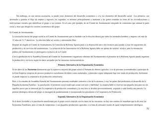 Sin embargo, en una misma asociación, se puede crear elementos del desarrollo económico y a la vez elementos del desarrollo social. Los primeros, son
destinados a generar el flujo de empleo e ingresos; los segundos, se destinan principalmente a mantener a las gentes reunidas en torno de las reivindicaciones y
motivaciones sociales que identifican el grupo a sus estratos. Es el caso, por ejemplo, de un Comité de Asentamiento integrado de comisiones que animan la parte
social y otras que dirigen los sectores económicos del grupo.

El Comité de Asientamiento
   La asociación inicial del grupo social es el Comité de Asentamiento que es fundado con la elección directa por todos los asentados hombres y mujeres con más de
   15 años de 5 ó 7 directivos. La elección debe ser secreta y enteramente libre.

   Después de elegido el Comité de Asentamiento, la Comisión de Reforma Agraria pone a su disposición uno o dos técnicos para ayudar a crear los organismos de
   producción y de servicios del asentamiento. La actuación de los funcionarios de la Reforma Agraria debe ser apenas de carácter técnico, pues la orientación
   política del Asentamiento es prerrogativa exclusiva de su Comité.

   Con la aprobación de la Asamblea General del Comité de Asentamiento (organismo soberano del Asentamiento) el promotor de la Reforma Agraria puede organizar
   la producción y servicios según los datos arrojados por las encuestas socioeconómicas.

                                                           Primera Alternativa de la Organización Económica

   Si los datos de las Encuestas demuestran que la expresiva mayoría del grupo social es formada de obreros agrícolas, o se de personas acostumbradas a participar de
   la Gran Empresa (empresa de proceso productivo socialmente dividido) como asalariados, y pretenden seguir trabajando bajo este modo de producción, fácilmente
   se puede empezar la cooperativa de producción comunitaria.

   Pero, si la consulta de Asamblea General del Asentamiento presenta resultados contrarios a los de la encuesta, o sea, las partes dan preferencia al desarrollo de la
   Pequeña Economía Familiar – la parcelación- el promotor social tendrá que actuar con tacto y habilidad. La manera hábil es reservar una pequeña área para uso de
   aquellos pocos que se interesan por la cooperativa de producción comunitaria y la otra área se dividirá provisionalmente, asignado a cada familia una parcela. La
   postura ideológica misma del grupo se encargará de paulatinamente ir incorporando los parcelarios a la Cooperativa de Producción.

                                                          Segunda Alternativa de la Organización Económica

   Si el deseo favorable a la parcelación manifestada por el grupo social coincide con los datos de las encuestas, no hay otro camino de inmediato que la de crear las
   Economías Familiares, pues se trata de campesinos, o sea pequeños productores agrícolas, o se trata de artesanos rurales de igual comportamiento ideológico.
                                                                                                                                                                          51
 